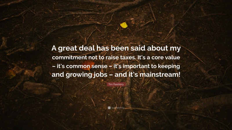 Tim Pawlenty Quote: “A great deal has been said about my commitment not to raise taxes. It’s a core value – it’s common sense – it’s important to keeping and growing jobs – and it’s mainstream!”