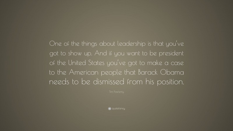 Tim Pawlenty Quote: “One of the things about leadership is that you’ve got to show up. And if you want to be president of the United States you’ve got to make a case to the American people that Barack Obama needs to be dismissed from his position.”