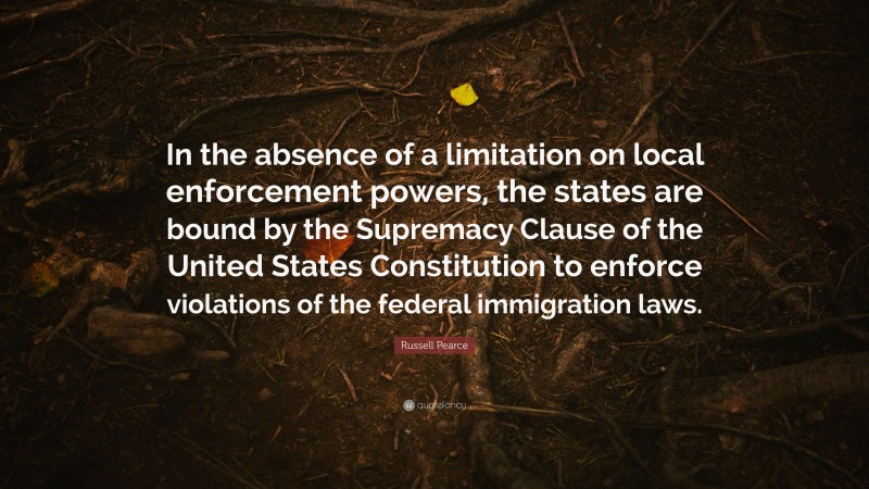 Russell Pearce Quote: “In the absence of a limitation on local enforcement powers, the states are bound by the Supremacy Clause of the United States Constitution to enforce violations of the federal immigration laws.”