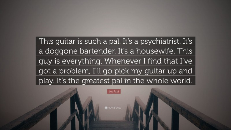 Les Paul Quote: “This guitar is such a pal. It’s a psychiatrist. It’s a doggone bartender. It’s a housewife. This guy is everything. Whenever I find that I’ve got a problem, I’ll go pick my guitar up and play. It’s the greatest pal in the whole world.”