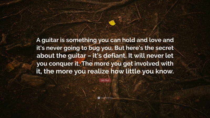 Les Paul Quote: “A guitar is something you can hold and love and it’s never going to bug you. But here’s the secret about the guitar – it’s defiant. It will never let you conquer it. The more you get involved with it, the more you realize how little you know.”