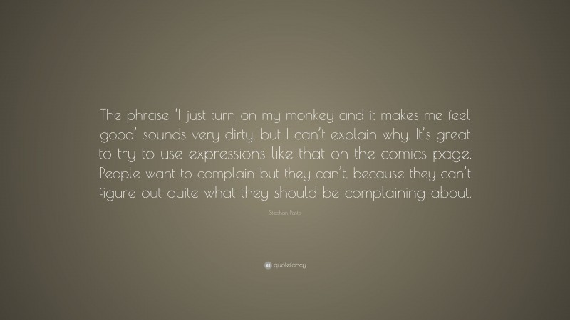 Stephan Pastis Quote: “The phrase ‘I just turn on my monkey and it makes me feel good’ sounds very dirty, but I can’t explain why. It’s great to try to use expressions like that on the comics page. People want to complain but they can’t, because they can’t figure out quite what they should be complaining about.”