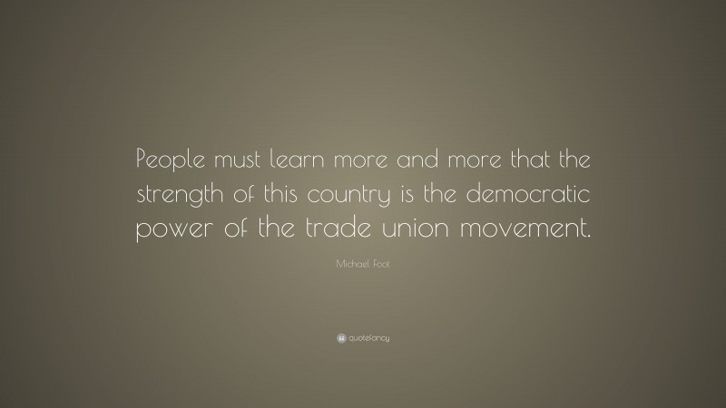 Michael Foot Quote: “People must learn more and more that the strength of this country is the democratic power of the trade union movement.”