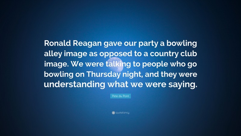 Pete du Pont Quote: “Ronald Reagan gave our party a bowling alley image as opposed to a country club image. We were talking to people who go bowling on Thursday night, and they were understanding what we were saying.”