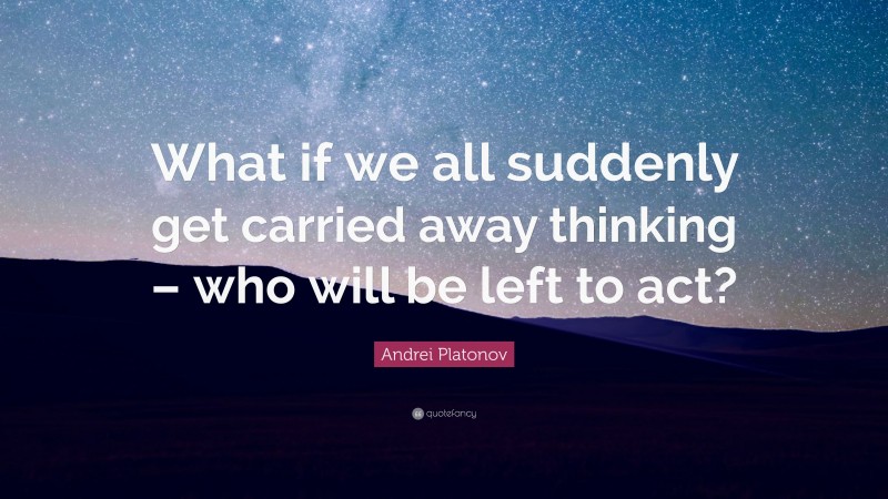 Andrei Platonov Quote: “What if we all suddenly get carried away thinking – who will be left to act?”