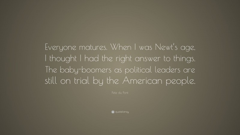 Pete du Pont Quote: “Everyone matures. When I was Newt’s age, I thought I had the right answer to things. The baby-boomers as political leaders are still on trial by the American people.”