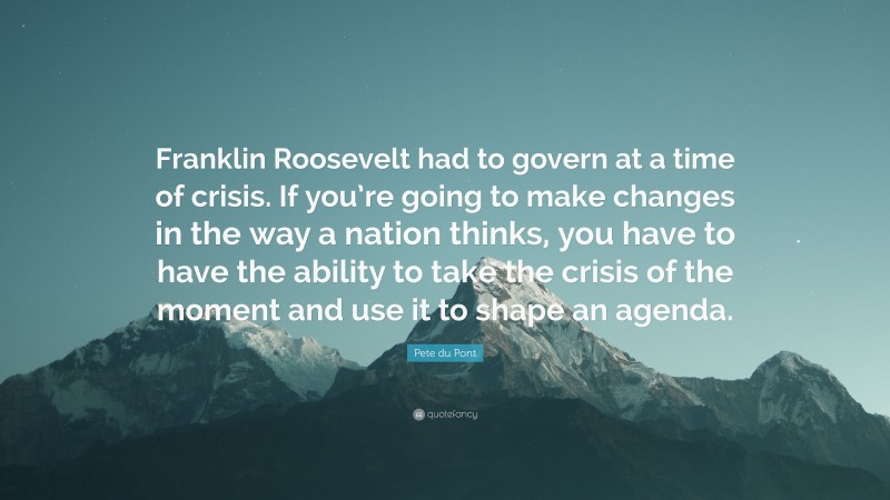 Pete du Pont Quote: “Franklin Roosevelt had to govern at a time of crisis. If you’re going to make changes in the way a nation thinks, you have to have the ability to take the crisis of the moment and use it to shape an agenda.”