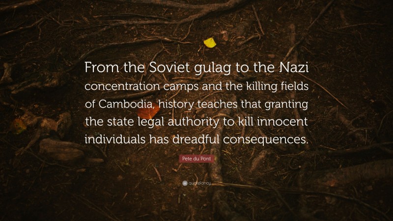 Pete du Pont Quote: “From the Soviet gulag to the Nazi concentration camps and the killing fields of Cambodia, history teaches that granting the state legal authority to kill innocent individuals has dreadful consequences.”