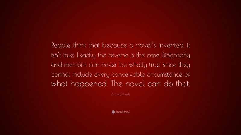 Anthony Powell Quote: “People think that because a novel’s invented, it isn’t true. Exactly the reverse is the case. Biography and memoirs can never be wholly true, since they cannot include every conceivable circumstance of what happened. The novel can do that.”