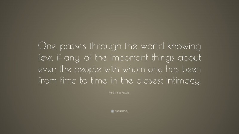 Anthony Powell Quote: “One passes through the world knowing few, if any, of the important things about even the people with whom one has been from time to time in the closest intimacy.”