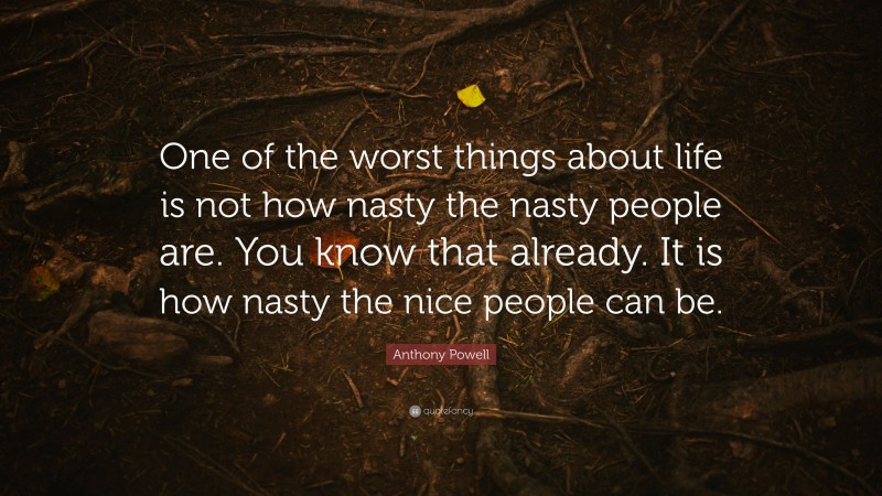 Anthony Powell Quote: “One of the worst things about life is not how nasty the nasty people are. You know that already. It is how nasty the nice people can be.”