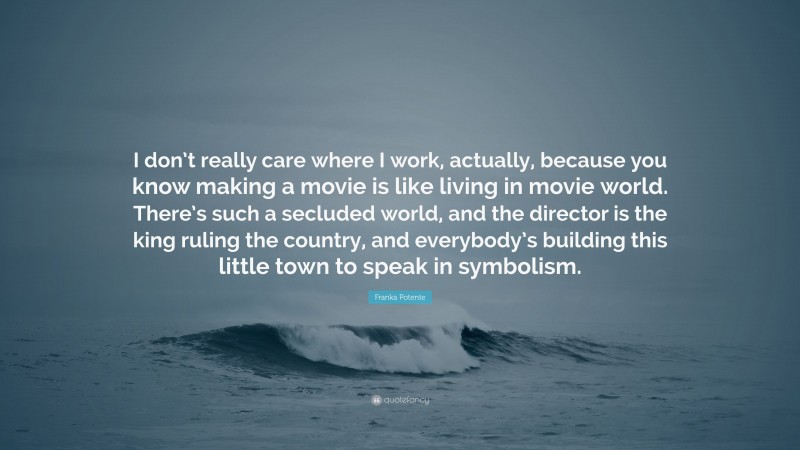 Franka Potente Quote: “I don’t really care where I work, actually, because you know making a movie is like living in movie world. There’s such a secluded world, and the director is the king ruling the country, and everybody’s building this little town to speak in symbolism.”