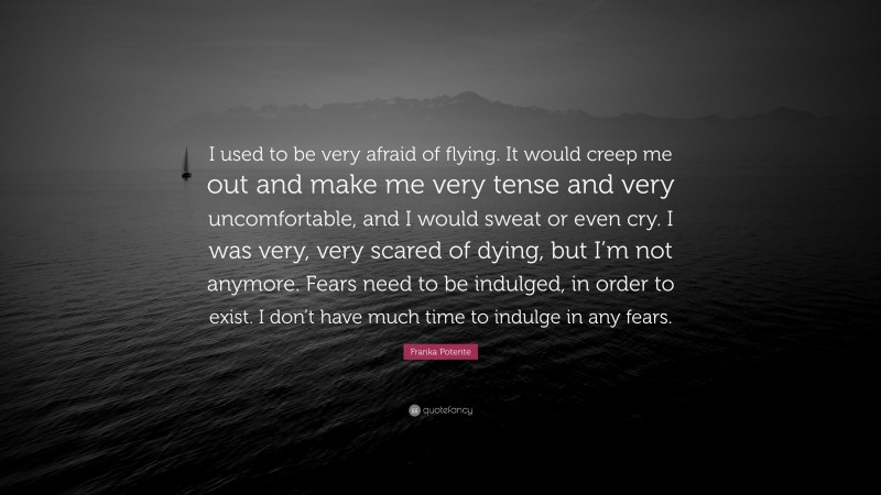 Franka Potente Quote: “I used to be very afraid of flying. It would creep me out and make me very tense and very uncomfortable, and I would sweat or even cry. I was very, very scared of dying, but I’m not anymore. Fears need to be indulged, in order to exist. I don’t have much time to indulge in any fears.”