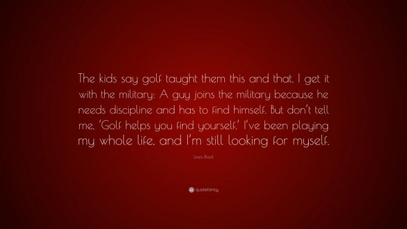 Lewis Black Quote: “The kids say golf taught them this and that. I get it with the military: A guy joins the military because he needs discipline and has to find himself. But don’t tell me, ‘Golf helps you find yourself.’ I’ve been playing my whole life, and I’m still looking for myself.”