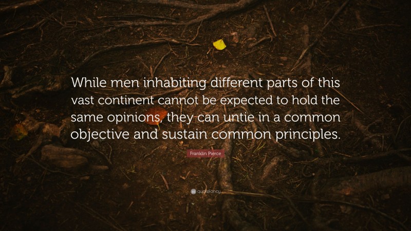 Franklin Pierce Quote: “While men inhabiting different parts of this vast continent cannot be expected to hold the same opinions, they can untie in a common objective and sustain common principles.”