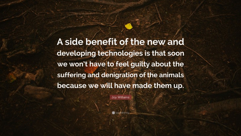 Joy Williams Quote: “A side benefit of the new and developing technologies is that soon we won’t have to feel guilty about the suffering and denigration of the animals because we will have made them up.”