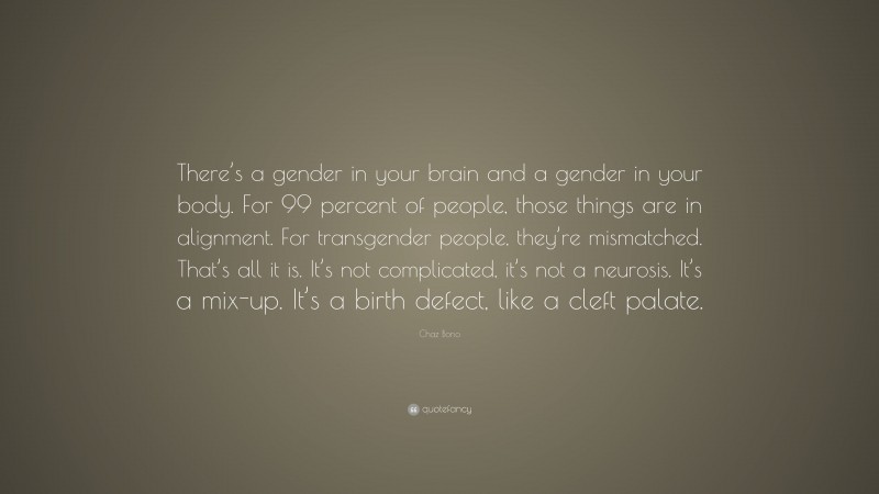 Chaz Bono Quote: “There’s a gender in your brain and a gender in your body. For 99 percent of people, those things are in alignment. For transgender people, they’re mismatched. That’s all it is. It’s not complicated, it’s not a neurosis. It’s a mix-up. It’s a birth defect, like a cleft palate.”