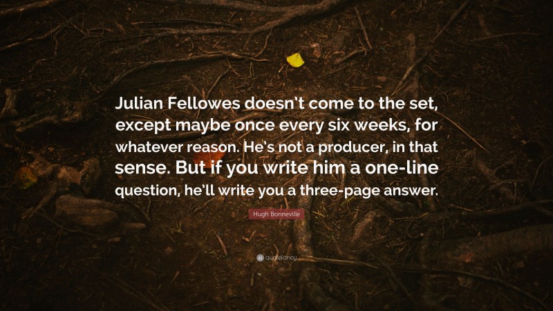 Hugh Bonneville Quote: “Julian Fellowes doesn’t come to the set, except maybe once every six weeks, for whatever reason. He’s not a producer, in that sense. But if you write him a one-line question, he’ll write you a three-page answer.”