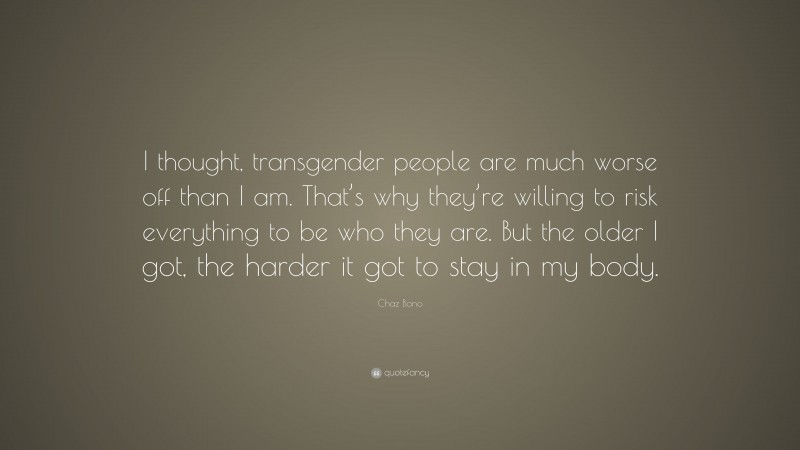 Chaz Bono Quote: “I thought, transgender people are much worse off than I am. That’s why they’re willing to risk everything to be who they are. But the older I got, the harder it got to stay in my body.”
