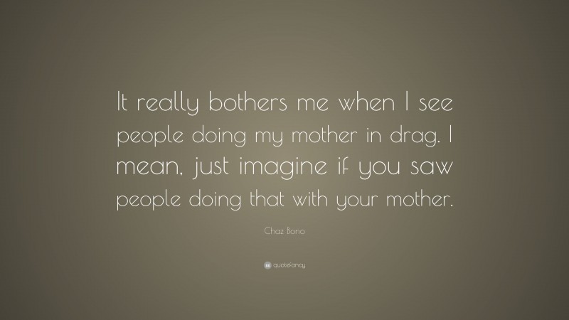Chaz Bono Quote: “It really bothers me when I see people doing my mother in drag. I mean, just imagine if you saw people doing that with your mother.”
