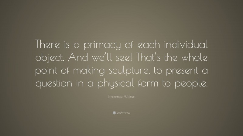 Lawrence Weiner Quote: “There is a primacy of each individual object. And we’ll see! That’s the whole point of making sculpture, to present a question in a physical form to people.”