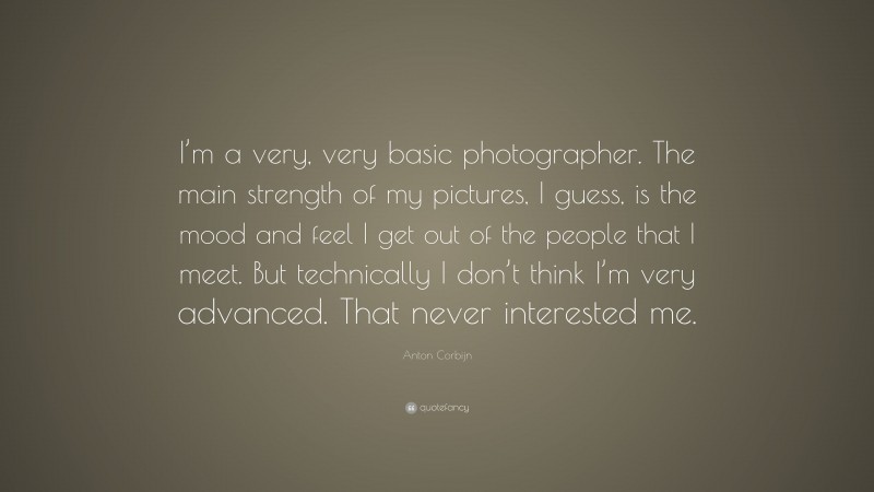 Anton Corbijn Quote: “I’m a very, very basic photographer. The main strength of my pictures, I guess, is the mood and feel I get out of the people that I meet. But technically I don’t think I’m very advanced. That never interested me.”