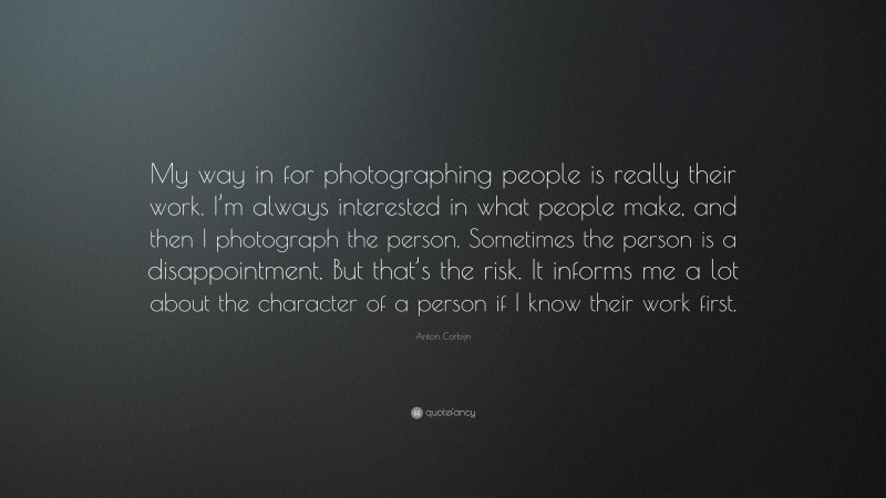 Anton Corbijn Quote: “My way in for photographing people is really their work. I’m always interested in what people make, and then I photograph the person. Sometimes the person is a disappointment. But that’s the risk. It informs me a lot about the character of a person if I know their work first.”