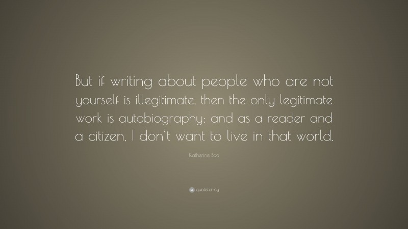 Katherine Boo Quote: “But if writing about people who are not yourself is illegitimate, then the only legitimate work is autobiography; and as a reader and a citizen, I don’t want to live in that world.”