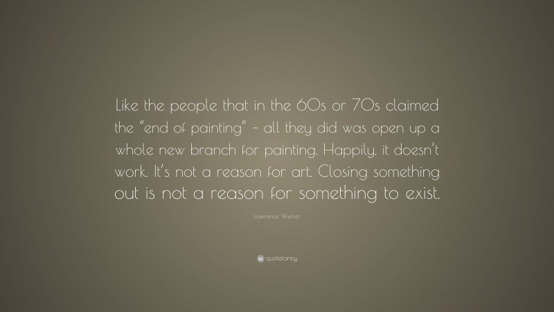Lawrence Weiner Quote: “Like the people that in the 60s or 70s claimed the “end of painting” – all they did was open up a whole new branch for painting. Happily, it doesn’t work. It’s not a reason for art. Closing something out is not a reason for something to exist.”