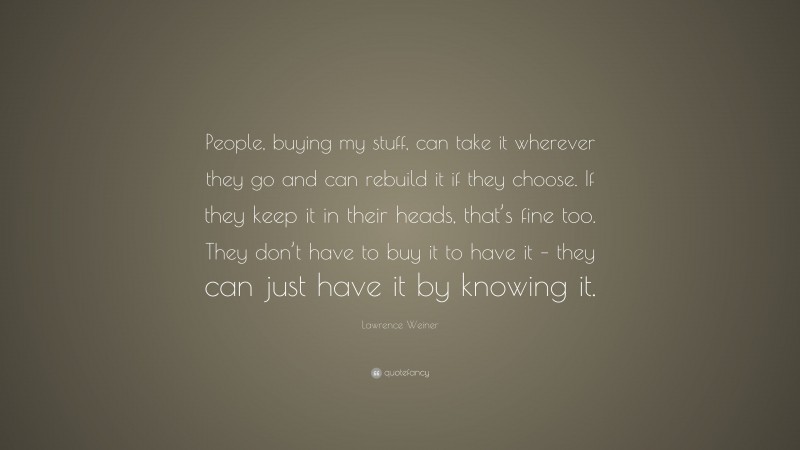 Lawrence Weiner Quote: “People, buying my stuff, can take it wherever they go and can rebuild it if they choose. If they keep it in their heads, that’s fine too. They don’t have to buy it to have it – they can just have it by knowing it.”