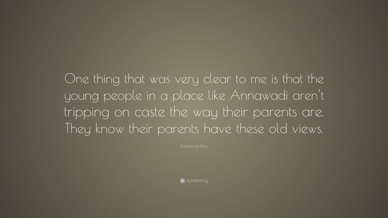 Katherine Boo Quote: “One thing that was very clear to me is that the young people in a place like Annawadi aren’t tripping on caste the way their parents are. They know their parents have these old views.”