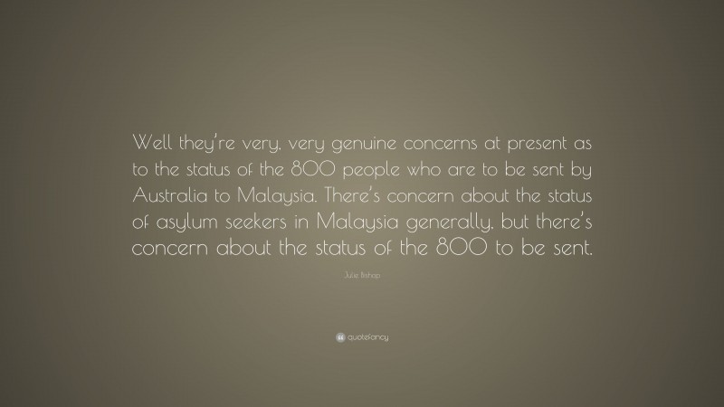 Julie Bishop Quote: “Well they’re very, very genuine concerns at present as to the status of the 800 people who are to be sent by Australia to Malaysia. There’s concern about the status of asylum seekers in Malaysia generally, but there’s concern about the status of the 800 to be sent.”