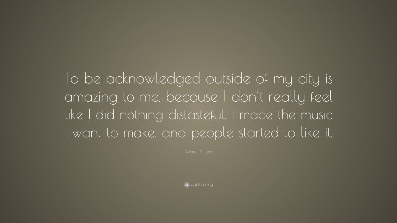 Danny Brown Quote: “To be acknowledged outside of my city is amazing to me, because I don’t really feel like I did nothing distasteful. I made the music I want to make, and people started to like it.”