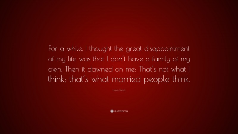 Lewis Black Quote: “For a while, I thought the great disappointment of my life was that I don’t have a family of my own. Then it dawned on me: That’s not what I think; that’s what married people think.”