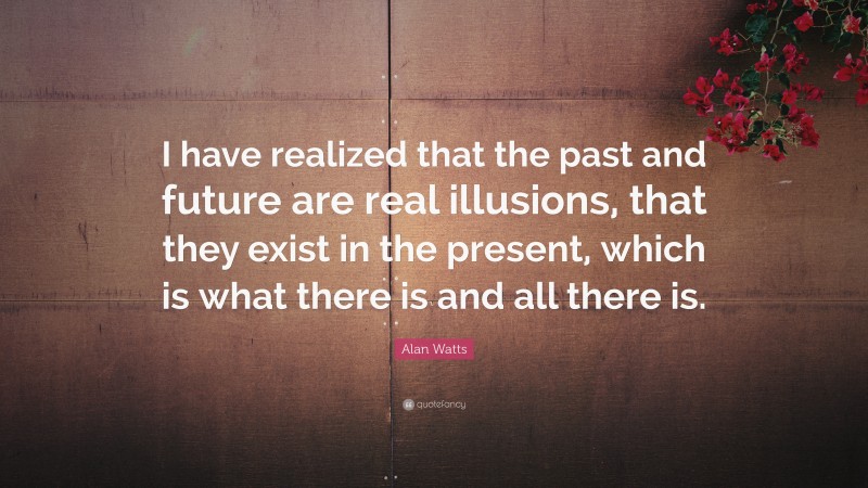 Alan Watts Quote: “I have realized that the past and future are real illusions, that they exist in the present, which is what there is and all there is.”