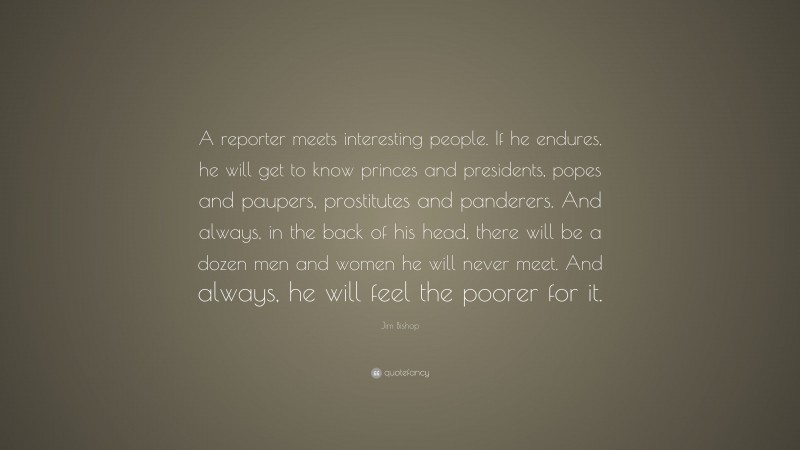 Jim Bishop Quote: “A reporter meets interesting people. If he endures, he will get to know princes and presidents, popes and paupers, prostitutes and panderers. And always, in the back of his head, there will be a dozen men and women he will never meet. And always, he will feel the poorer for it.”