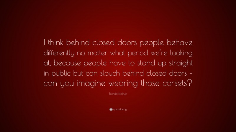 Brenda Blethyn Quote: “I think behind closed doors people behave differently no matter what period we’re looking at, because people have to stand up straight in public but can slouch behind closed doors – can you imagine wearing those corsets?”