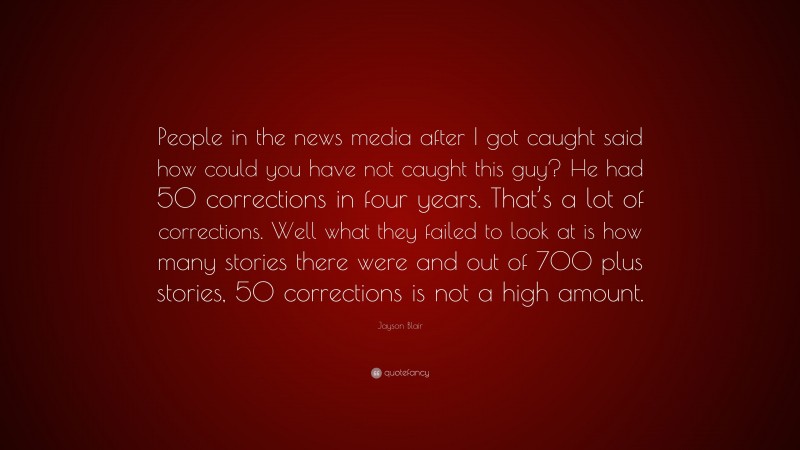 Jayson Blair Quote: “People in the news media after I got caught said how could you have not caught this guy? He had 50 corrections in four years. That’s a lot of corrections. Well what they failed to look at is how many stories there were and out of 700 plus stories, 50 corrections is not a high amount.”