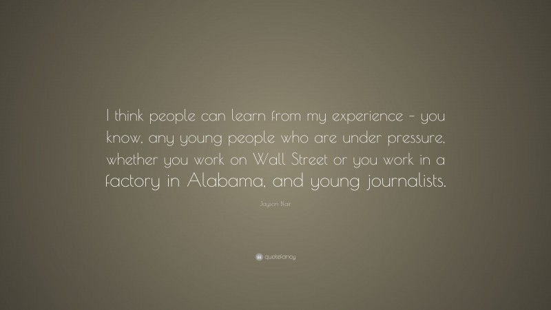 Jayson Blair Quote: “I think people can learn from my experience – you know, any young people who are under pressure, whether you work on Wall Street or you work in a factory in Alabama, and young journalists.”
