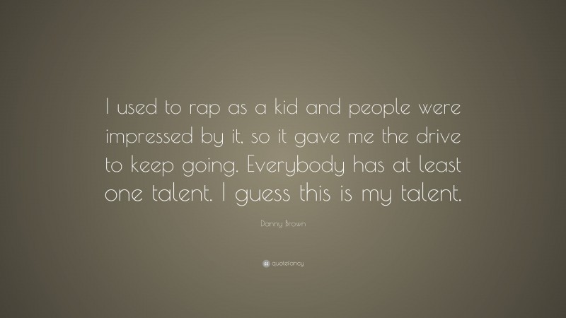 Danny Brown Quote: “I used to rap as a kid and people were impressed by it, so it gave me the drive to keep going. Everybody has at least one talent. I guess this is my talent.”