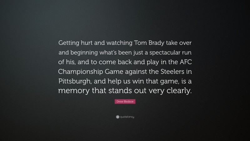 Drew Bledsoe Quote: “Getting hurt and watching Tom Brady take over and beginning what’s been just a spectacular run of his, and to come back and play in the AFC Championship Game against the Steelers in Pittsburgh, and help us win that game, is a memory that stands out very clearly.”