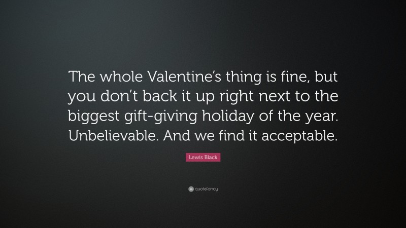 Lewis Black Quote: “The whole Valentine’s thing is fine, but you don’t back it up right next to the biggest gift-giving holiday of the year. Unbelievable. And we find it acceptable.”