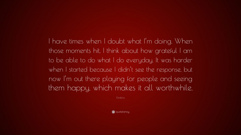 Kimbra Quote: “I have times when I doubt what I’m doing. When those moments hit, I think about how grateful I am to be able to do what I do everyday. It was harder when I started because I didn’t see the response, but now I’m out there playing for people and seeing them happy, which makes it all worthwhile.”