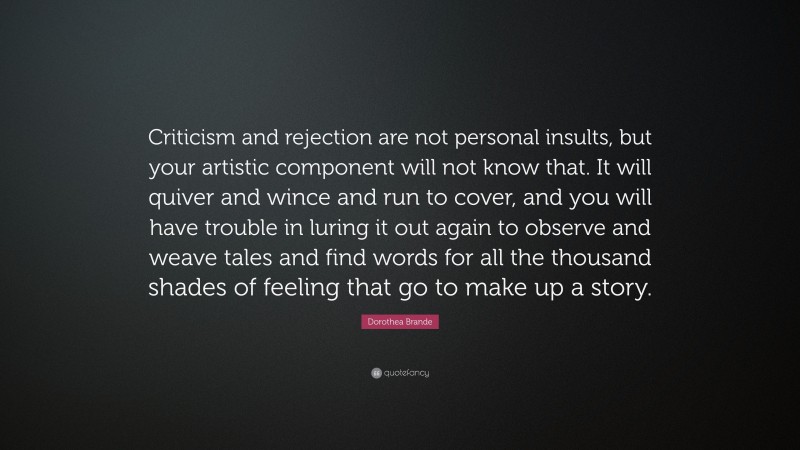 Dorothea Brande Quote: “Criticism and rejection are not personal insults, but your artistic component will not know that. It will quiver and wince and run to cover, and you will have trouble in luring it out again to observe and weave tales and find words for all the thousand shades of feeling that go to make up a story.”