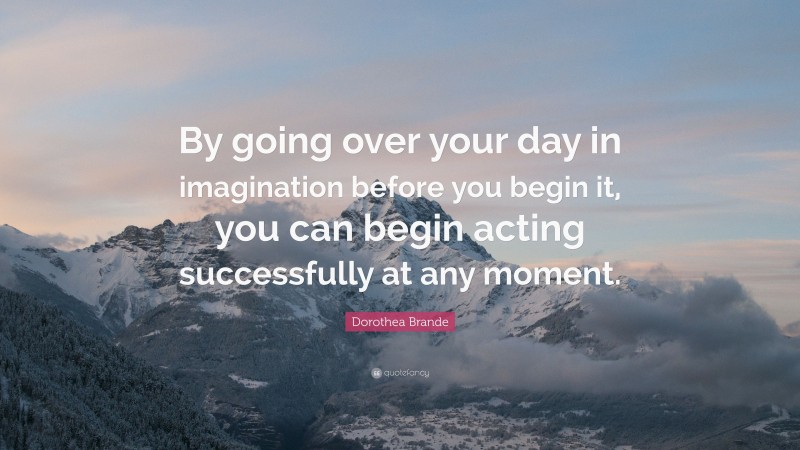 Dorothea Brande Quote: “By going over your day in imagination before you begin it, you can begin acting successfully at any moment.”