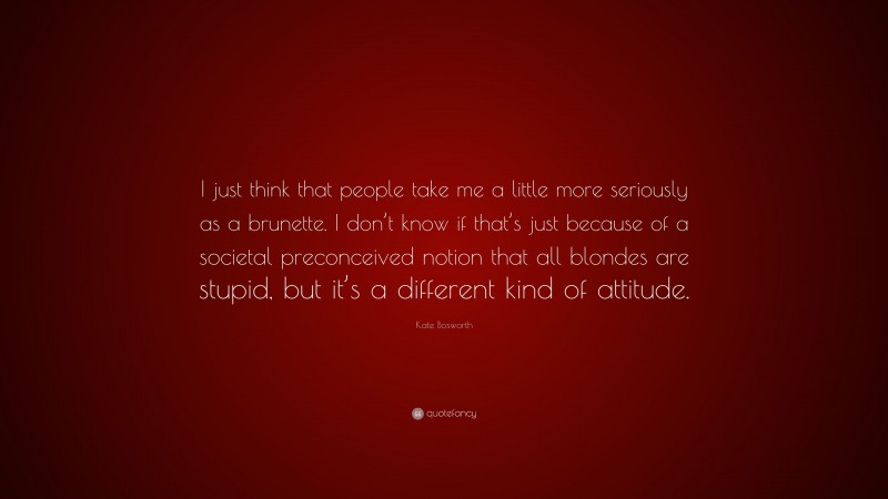 Kate Bosworth Quote: “I just think that people take me a little more seriously as a brunette. I don’t know if that’s just because of a societal preconceived notion that all blondes are stupid, but it’s a different kind of attitude.”
