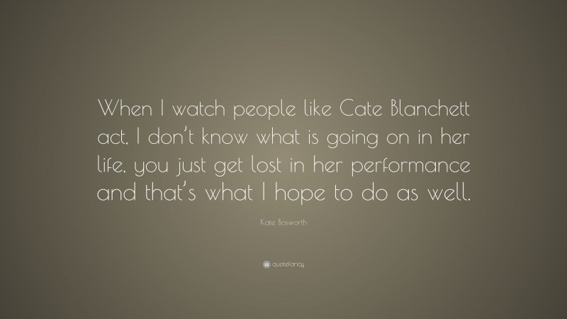 Kate Bosworth Quote: “When I watch people like Cate Blanchett act, I don’t know what is going on in her life, you just get lost in her performance and that’s what I hope to do as well.”
