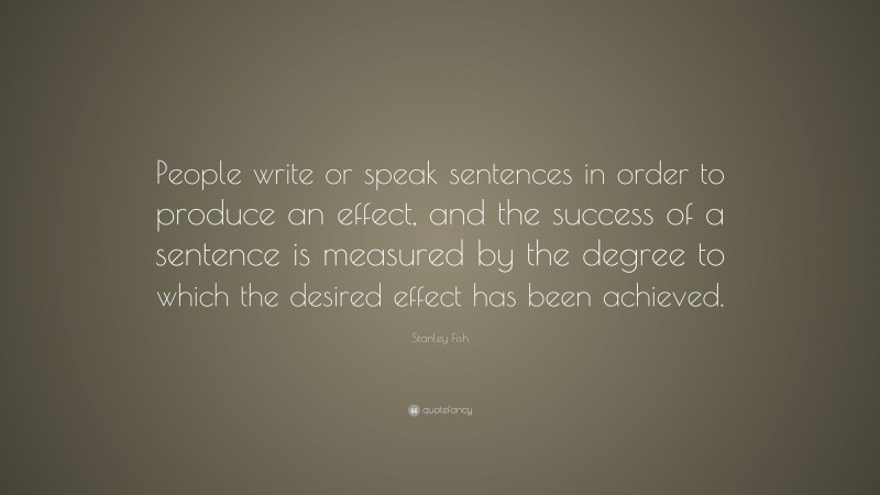 Stanley Fish Quote: “People write or speak sentences in order to produce an effect, and the success of a sentence is measured by the degree to which the desired effect has been achieved.”