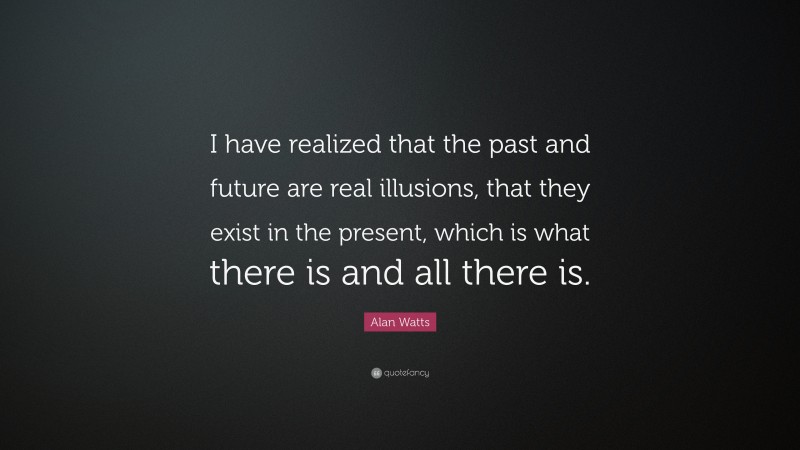 Alan Watts Quote: “I have realized that the past and future are real illusions, that they exist in the present, which is what there is and all there is.”