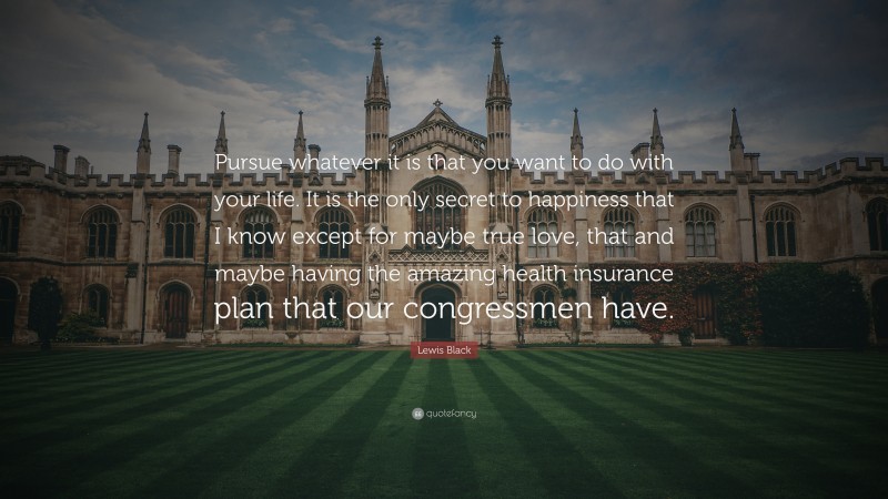Lewis Black Quote: “Pursue whatever it is that you want to do with your life. It is the only secret to happiness that I know except for maybe true love, that and maybe having the amazing health insurance plan that our congressmen have.”